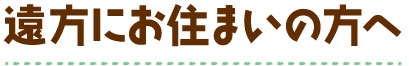 遠方にお住まいの方へ