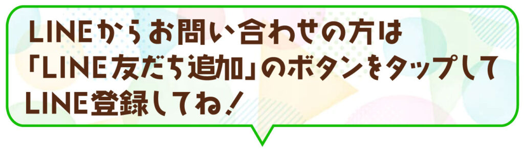 LINEからお問い合わせの方は「LINE友だち追加」のボタンをタップしてね！